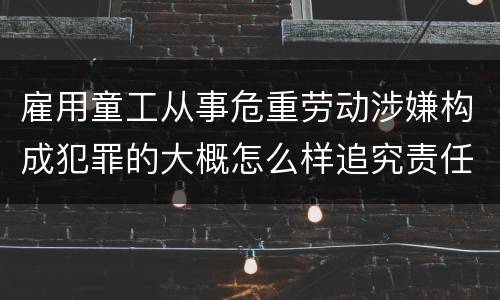 雇用童工从事危重劳动涉嫌构成犯罪的大概怎么样追究责任