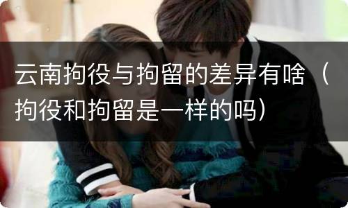 云南拘役与拘留的差异有啥（拘役和拘留是一样的吗）