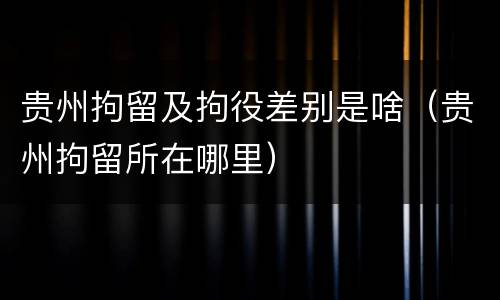 贵州拘留及拘役差别是啥（贵州拘留所在哪里）