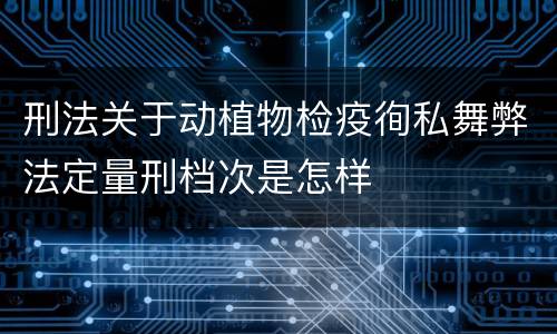 刑法关于动植物检疫徇私舞弊法定量刑档次是怎样