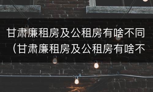 甘肃廉租房及公租房有啥不同（甘肃廉租房及公租房有啥不同吗）