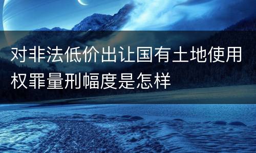 对非法低价出让国有土地使用权罪量刑幅度是怎样