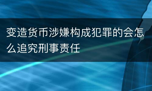 变造货币涉嫌构成犯罪的会怎么追究刑事责任