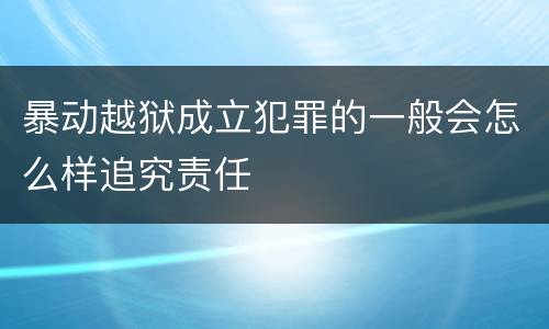 暴动越狱成立犯罪的一般会怎么样追究责任