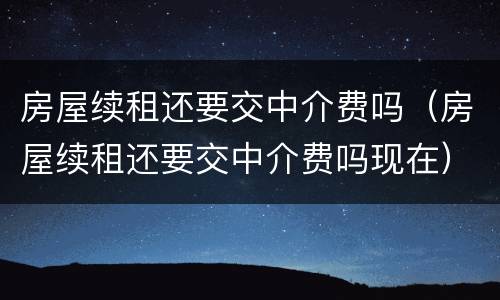房屋续租还要交中介费吗（房屋续租还要交中介费吗现在）