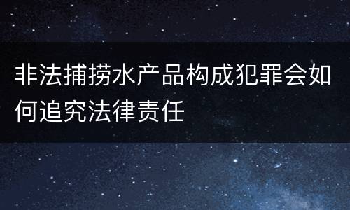 非法捕捞水产品构成犯罪会如何追究法律责任