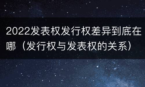 2022发表权发行权差异到底在哪（发行权与发表权的关系）