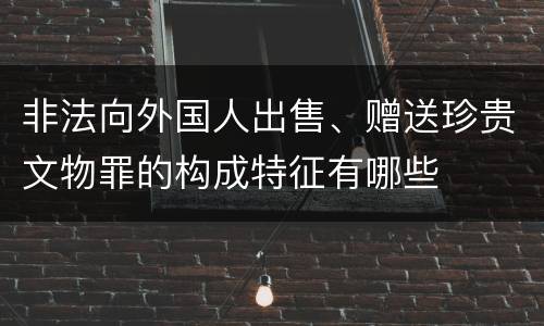 非法向外国人出售、赠送珍贵文物罪的构成特征有哪些