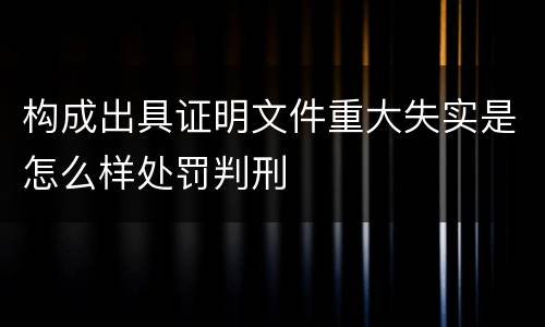构成出具证明文件重大失实是怎么样处罚判刑