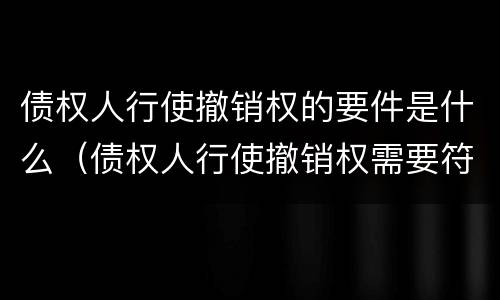 债权人行使撤销权的要件是什么（债权人行使撤销权需要符合哪些条件）
