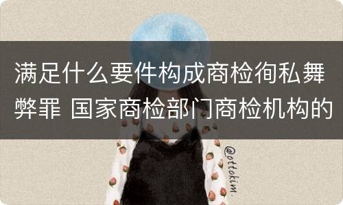 满足什么要件构成商检徇私舞弊罪 国家商检部门商检机构的工作人员徇私舞弊伪造检验结果