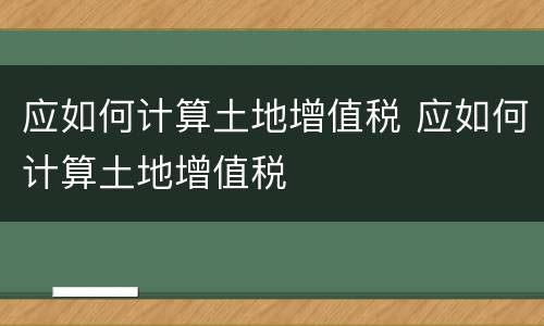 应如何计算土地增值税 应如何计算土地增值税