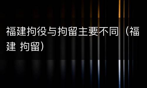 福建拘役与拘留主要不同（福建 拘留）