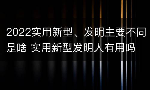 2022实用新型、发明主要不同是啥 实用新型发明人有用吗