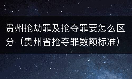 贵州抢劫罪及抢夺罪要怎么区分（贵州省抢夺罪数额标准）
