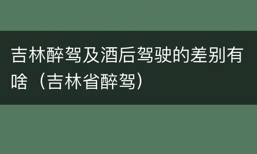 吉林醉驾及酒后驾驶的差别有啥（吉林省醉驾）