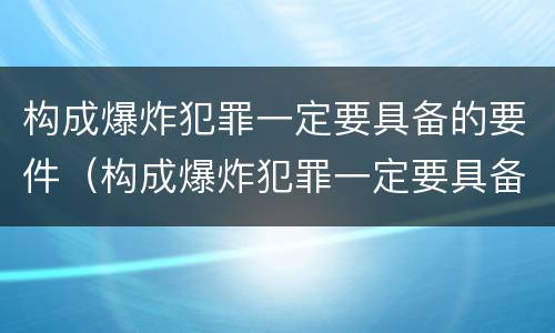 构成爆炸犯罪一定要具备的要件（构成爆炸犯罪一定要具备的要件是）