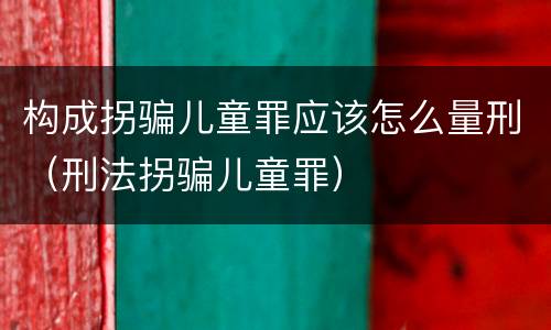 构成拐骗儿童罪应该怎么量刑（刑法拐骗儿童罪）