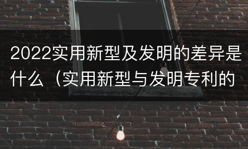 2022实用新型及发明的差异是什么（实用新型与发明专利的区别有哪些）
