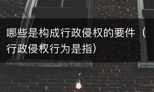 哪些是构成行政侵权的要件（行政侵权行为是指）