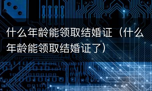 什么年龄能领取结婚证（什么年龄能领取结婚证了）