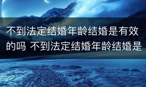 不到法定结婚年龄结婚是有效的吗 不到法定结婚年龄结婚是有效的吗知乎