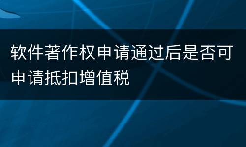软件著作权申请通过后是否可申请抵扣增值税