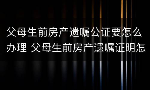 父母生前房产遗嘱公证要怎么办理 父母生前房产遗嘱证明怎么写