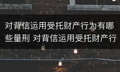 对背信运用受托财产行为有哪些量刑 对背信运用受托财产行为有哪些量刑规定