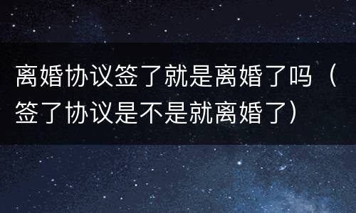 离婚协议签了就是离婚了吗（签了协议是不是就离婚了）