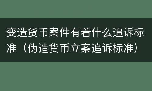变造货币案件有着什么追诉标准（伪造货币立案追诉标准）