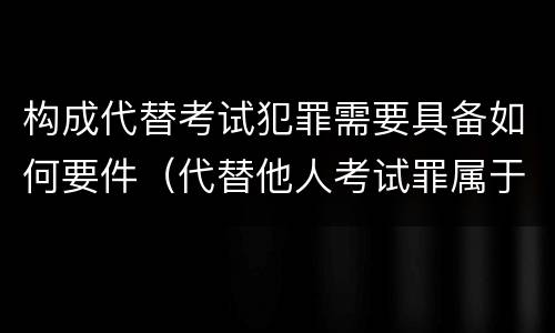 构成代替考试犯罪需要具备如何要件（代替他人考试罪属于什么类犯罪）