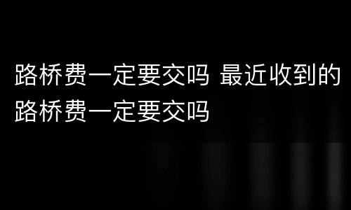 路桥费一定要交吗 最近收到的路桥费一定要交吗