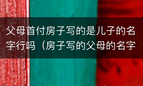 父母首付房子写的是儿子的名字行吗（房子写的父母的名字只拿了首付）