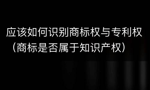 应该如何识别商标权与专利权（商标是否属于知识产权）