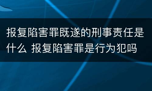 报复陷害罪既遂的刑事责任是什么 报复陷害罪是行为犯吗