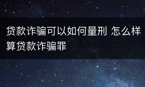 贷款诈骗可以如何量刑 怎么样算贷款诈骗罪