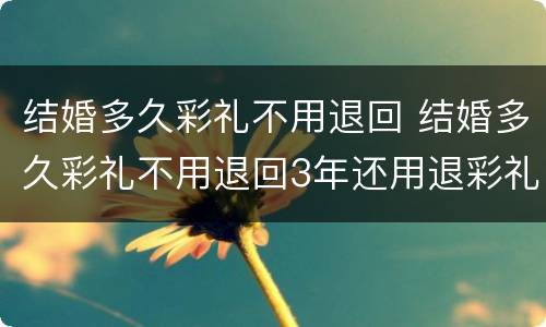 结婚多久彩礼不用退回 结婚多久彩礼不用退回3年还用退彩礼吗?