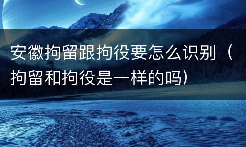 安徽拘留跟拘役要怎么识别（拘留和拘役是一样的吗）