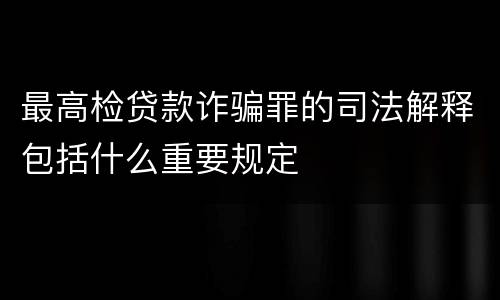 最高检贷款诈骗罪的司法解释包括什么重要规定