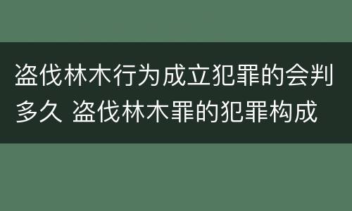 盗伐林木行为成立犯罪的会判多久 盗伐林木罪的犯罪构成