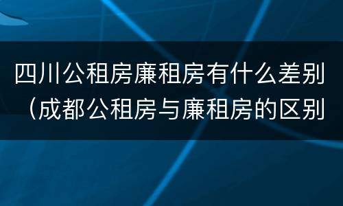 四川公租房廉租房有什么差别（成都公租房与廉租房的区别）