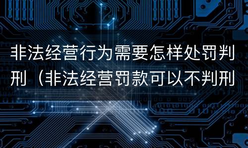 非法经营行为需要怎样处罚判刑（非法经营罚款可以不判刑吗）