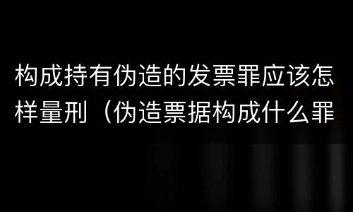 构成持有伪造的发票罪应该怎样量刑（伪造票据构成什么罪）