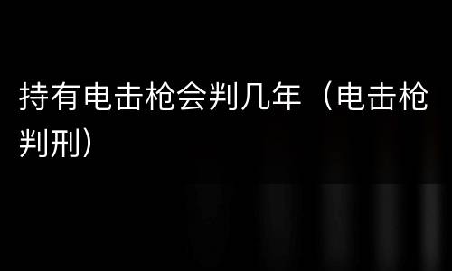 持有电击枪会判几年（电击枪判刑）
