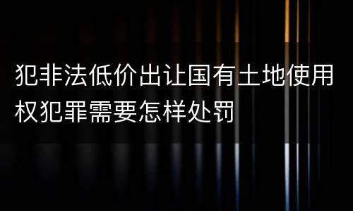 犯非法低价出让国有土地使用权犯罪需要怎样处罚