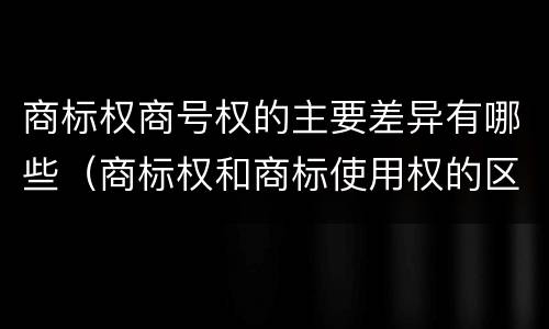 商标权商号权的主要差异有哪些（商标权和商标使用权的区别）