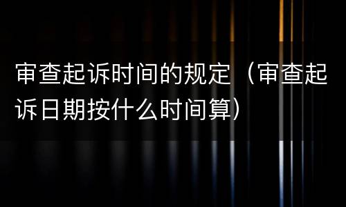 审查起诉时间的规定（审查起诉日期按什么时间算）