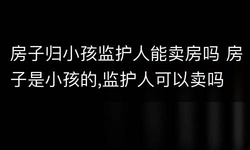 房子归小孩监护人能卖房吗 房子是小孩的,监护人可以卖吗