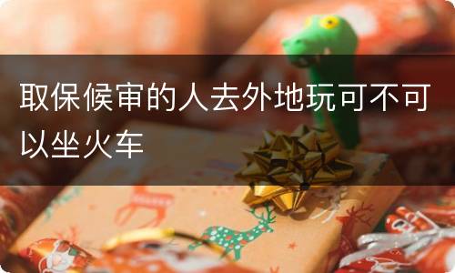 取保候审的人去外地玩可不可以坐火车
